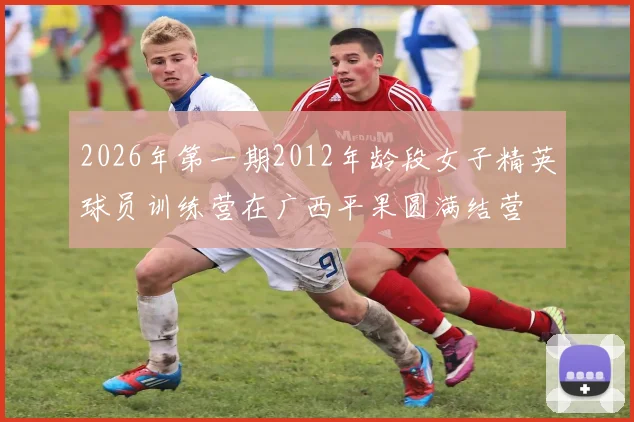 2026年第一期2012年龄段女子精英球员训练营在广西平果圆满结营